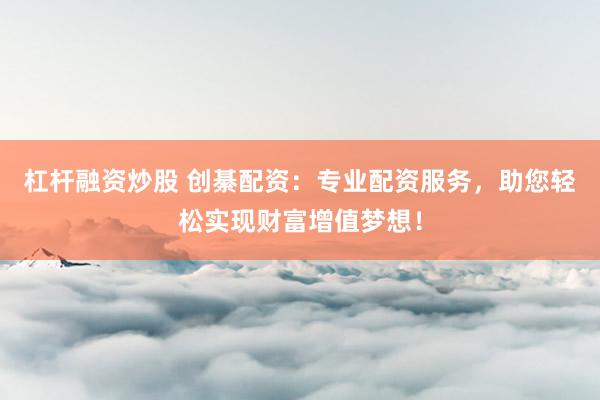 杠杆融资炒股 创綦配资：专业配资服务，助您轻松实现财富增值梦想！