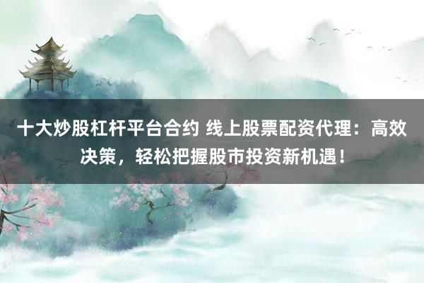 十大炒股杠杆平台合约 线上股票配资代理：高效决策，轻松把握股市投资新机遇！