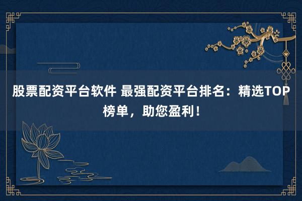 股票配资平台软件 最强配资平台排名：精选TOP榜单，助您盈利！