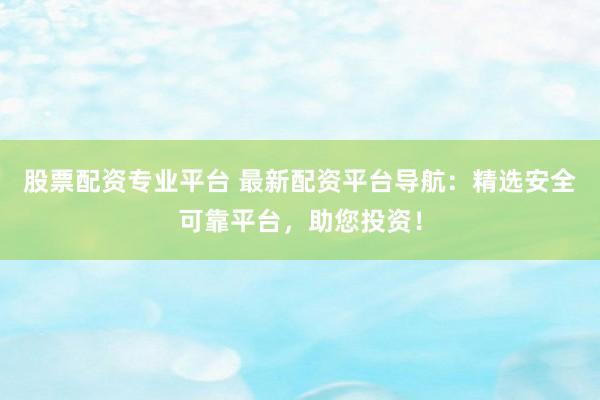 股票配资专业平台 最新配资平台导航：精选安全可靠平台，助您投资！