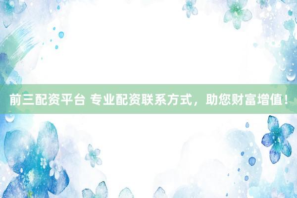 前三配资平台 专业配资联系方式，助您财富增值！