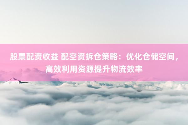 股票配资收益 配空资拆仓策略：优化仓储空间，高效利用资源提升物流效率