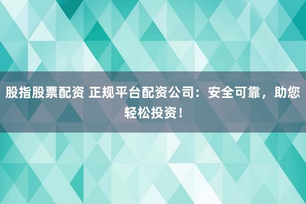 股指股票配资 正规平台配资公司：安全可靠，助您轻松投资！