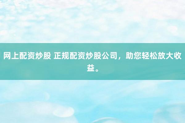 网上配资炒股 正规配资炒股公司，助您轻松放大收益。