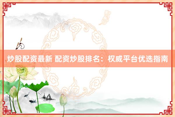 炒股配资最新 配资炒股排名：权威平台优选指南