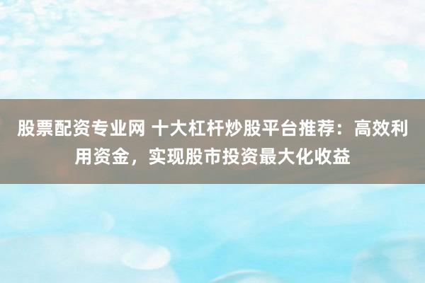 股票配资专业网 十大杠杆炒股平台推荐:高效利用资金,实现股市投资最大化收益