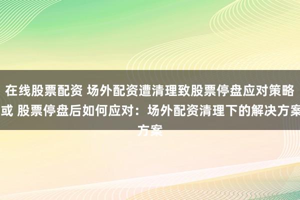 在线股票配资 场外配资遭清理致股票停盘应对策略 或 股票停盘后如何应对：场外配资清理下的解决方案