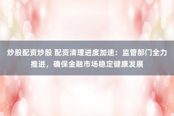 炒股配资炒股 配资清理进度加速：监管部门全力推进，确保金融市场稳定健康发展