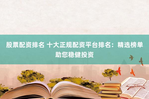 股票配资排名 十大正规配资平台排名：精选榜单助您稳健投资