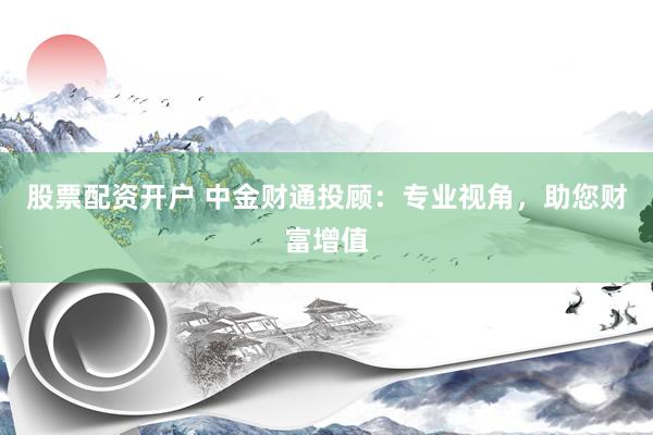 股票配资开户 中金财通投顾：专业视角，助您财富增值