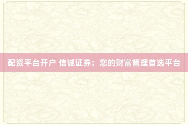 配资平台开户 信诚证券：您的财富管理首选平台