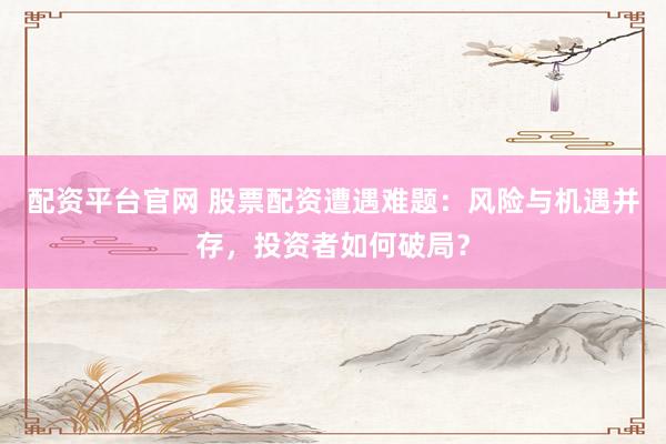 配资平台官网 股票配资遭遇难题：风险与机遇并存，投资者如何破局？