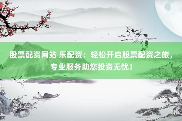 股票配资网站 乐配资：轻松开启股票配资之旅，专业服务助您投资无忧！
