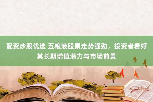 配资炒股优选 五粮液股票走势强劲,投资者看好其长期增值潜力与市场前景
