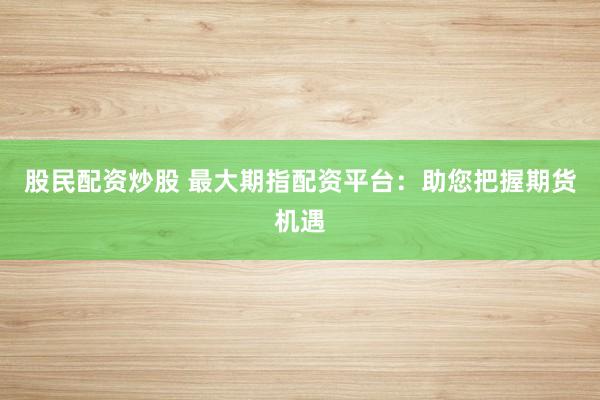 股民配资炒股 最大期指配资平台：助您把握期货机遇