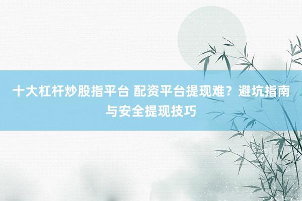 十大杠杆炒股指平台 配资平台提现难？避坑指南与安全提现技巧