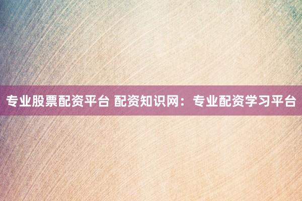 专业股票配资平台 配资知识网:专业配资学习平台