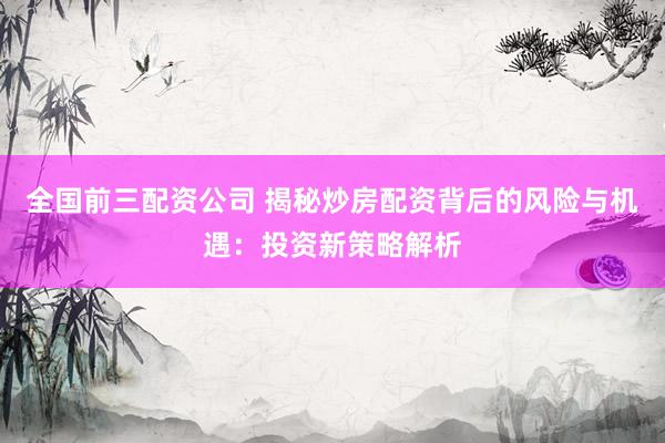 全国前三配资公司 揭秘炒房配资背后的风险与机遇：投资新策略解析