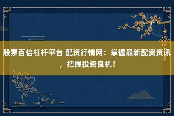 股票百倍杠杆平台 配资行情网：掌握最新配资资讯，把握投资良机！