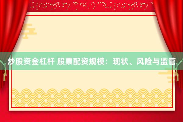 炒股资金杠杆 股票配资规模：现状、风险与监管