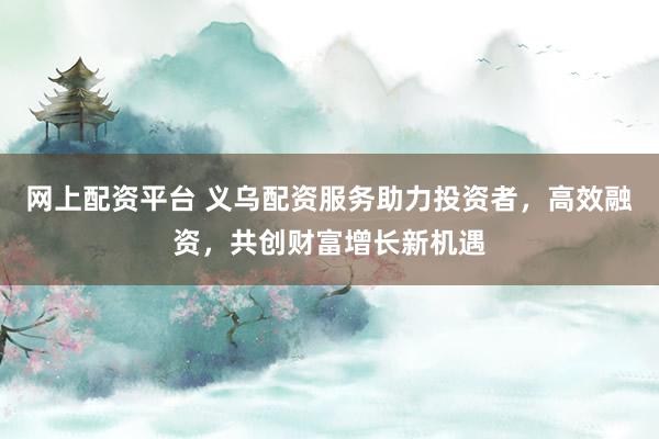 网上配资平台 义乌配资服务助力投资者,高效融资,共创财富增长新机遇