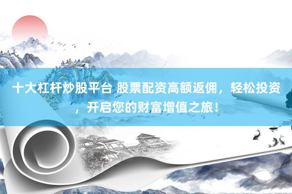 十大杠杆炒股平台 股票配资高额返佣，轻松投资，开启您的财富增值之旅！