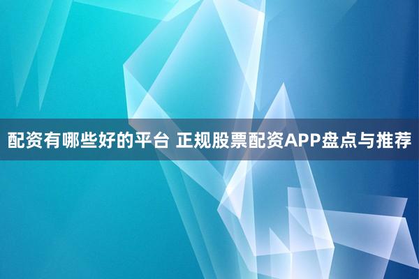 配资有哪些好的平台 正规股票配资APP盘点与推荐