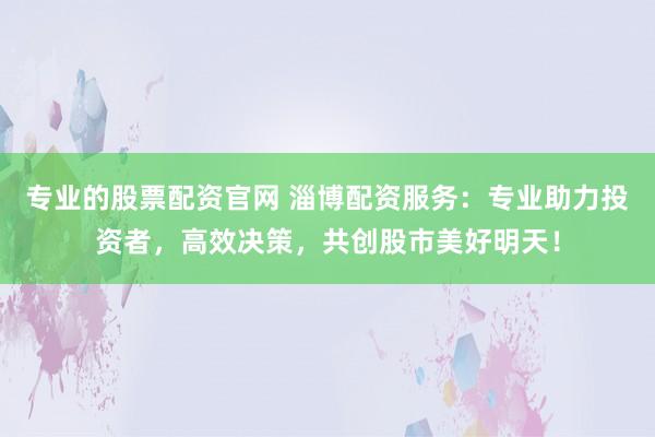 专业的股票配资官网 淄博配资服务：专业助力投资者，高效决策，共创股市美好明天！