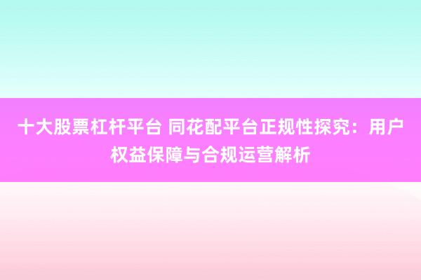 十大股票杠杆平台 同花配平台正规性探究：用户权益保障与合规运营解析