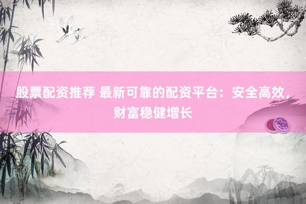 股票配资推荐 最新可靠的配资平台：安全高效，财富稳健增长