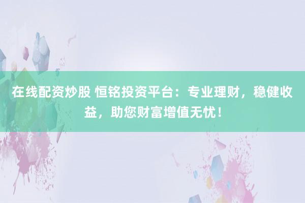 在线配资炒股 恒铭投资平台：专业理财，稳健收益，助您财富增值无忧！