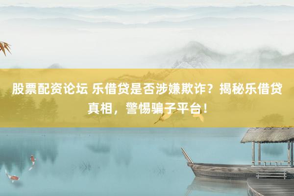 股票配资论坛 乐借贷是否涉嫌欺诈？揭秘乐借贷真相，警惕骗子平台！