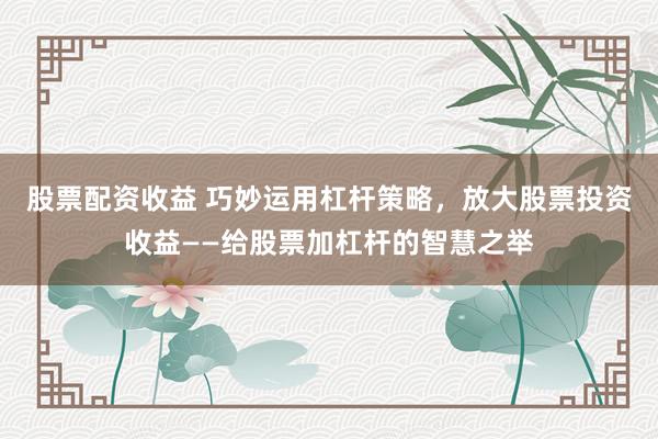 股票配资收益 巧妙运用杠杆策略，放大股票投资收益——给股票加杠杆的智慧之举