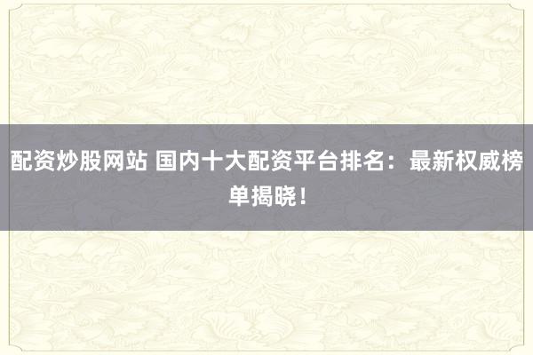 配资炒股网站 国内十大配资平台排名：最新权威榜单揭晓！
