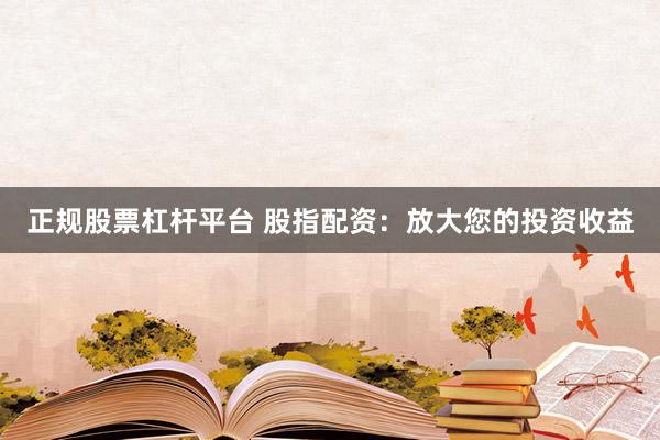 正规股票杠杆平台 股指配资：放大您的投资收益