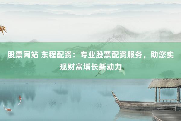 股票网站 东程配资：专业股票配资服务，助您实现财富增长新动力