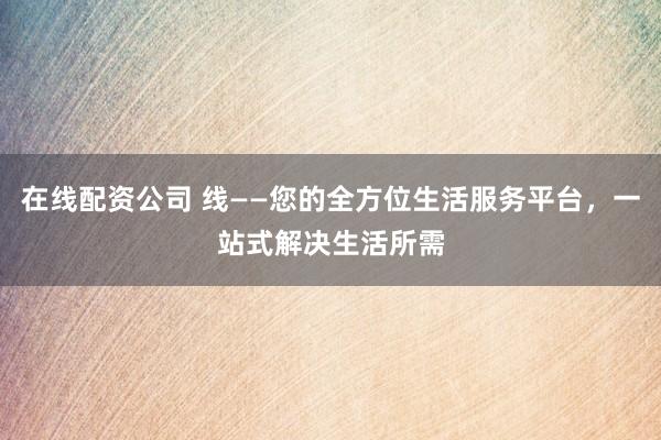 在线配资公司 线——您的全方位生活服务平台，一站式解决生活所需