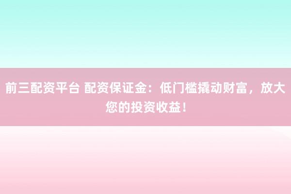前三配资平台 配资保证金：低门槛撬动财富，放大您的投资收益！