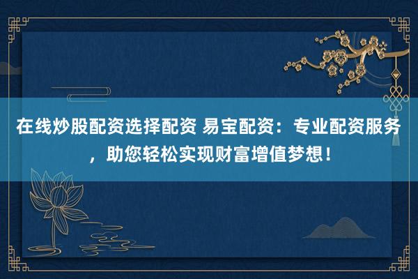 在线炒股配资选择配资 易宝配资：专业配资服务，助您轻松实现财富增值梦想！