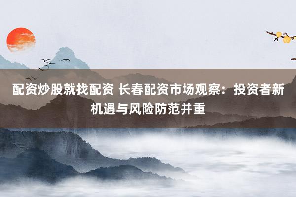配资炒股就找配资 长春配资市场观察：投资者新机遇与风险防范并重